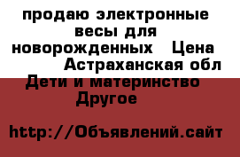 продаю электронные весы для новорожденных › Цена ­ 2 500 - Астраханская обл. Дети и материнство » Другое   